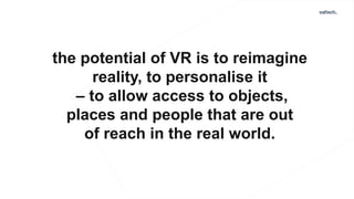 the potential of VR is to reimagine
reality, to personalise it
– to allow access to objects,
places and people that are out
of reach in the real world.
 