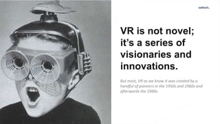 VR is not novel;
it’s a series of
visionaries and
innovations.
But most, VR as we know it was created by a
handful of pioneers in the 1950s and 1960s and
afterwards the 1990s.
 