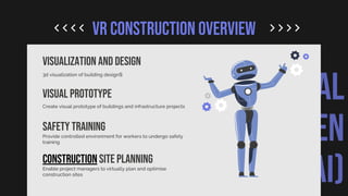 ARTIFICIAL
INTELLIGEN
CE (AI)
VR CONSTRUCTION OVERVIEW
VISUALIZATION AND DESIGN
3d visualization of building designs
Visual prototype
Create visual prototype of buildings and infrastructure projects
Safety training
Provide controlled environment for workers to undergo safety
training
Construction site planning
Enable project managers to virtually plan and optimise
construction sites
 