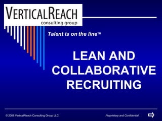 Talent is on the line ™ LEAN AND COLLABORATIVE RECRUITING © 2008 VerticalReach Consulting Group LLC Proprietary and Confidential 