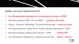 OpSec для усіх працівників #1
✓ Не обговорювати важливе по стільниковому зв'язку чи SMS
✓ Використовувати MFA, але не SMS! – додаток або токен
✓ Signal, Threema, WhatsApp, Facebook Messenger – очистка історії
✓ Не користуватися чужим Wi-Fi та/або чужими зарядними / USB
✓ Використовувати мобільний інтернет + VPN – ProtonVPN
✓ Не передавати документи у відкритому вигляді – архів + пароль
 