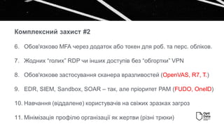 6. Обов'язково MFA через додаток або токен для роб. та перс. обліков.
7. Жодних “голих” RDP чи інших доступів без “обгортки” VPN
8. Обов'язкове застосування сканера вразливостей (OpenVAS, R7, T.)
9. EDR, SIEM, Sandbox, SOAR – так, але пріоритет PAM (FUDO, OneID)
10. Навчання (віддалене) користувачів на свіжих зразках загроз
11. Мінімізація профілю організації як жертви (різні трюки)
Комплексний захист #2
 