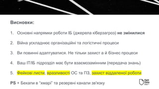 1. Основні напрямки роботи ІБ (джерела кіберзагроз) не змінилися
2. Війна ускладнює організаційні та логістичні процеси
3. Ви повинні адаптуватися. Не тільки захист а й бізнес процеси
4. Ваш ІТ/ІБ підрозділ має бути взаємозамінним (передача знань)
5. Фейкові листи, вразливості ОС та ПЗ, захист віддаленої роботи
PS + Бекапи в “хмарі” та резервні канали зв'язку
Висновки:
 