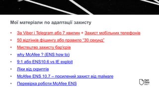 • За Viber і Telegram або 7 хвилин + Захист мобільних телефонів
• 50 відтінків фішингу або правило “30 секунд”
• Мистецтво захисту бар'єрів
• why McAfee ? (ENS how to)
• 9:1 або ENS10.6 vs IE exploit
• Ліки від скриптів
• McAfee ENS 10.7 – посилений захист від malware
• Перевірка роботи McAfee ENS
Мої матеріали по адаптації захисту
 
