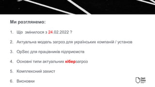 1. Що змінилося з 24.02.2022 ?
2. Актуальна модель загроз для українських компаній / установ
3. OpSec для працівників підприємств
4. Основні типи актуальних кіберзагроз
5. Комплексний захист
6. Висновки
Ми розглянемо:
 