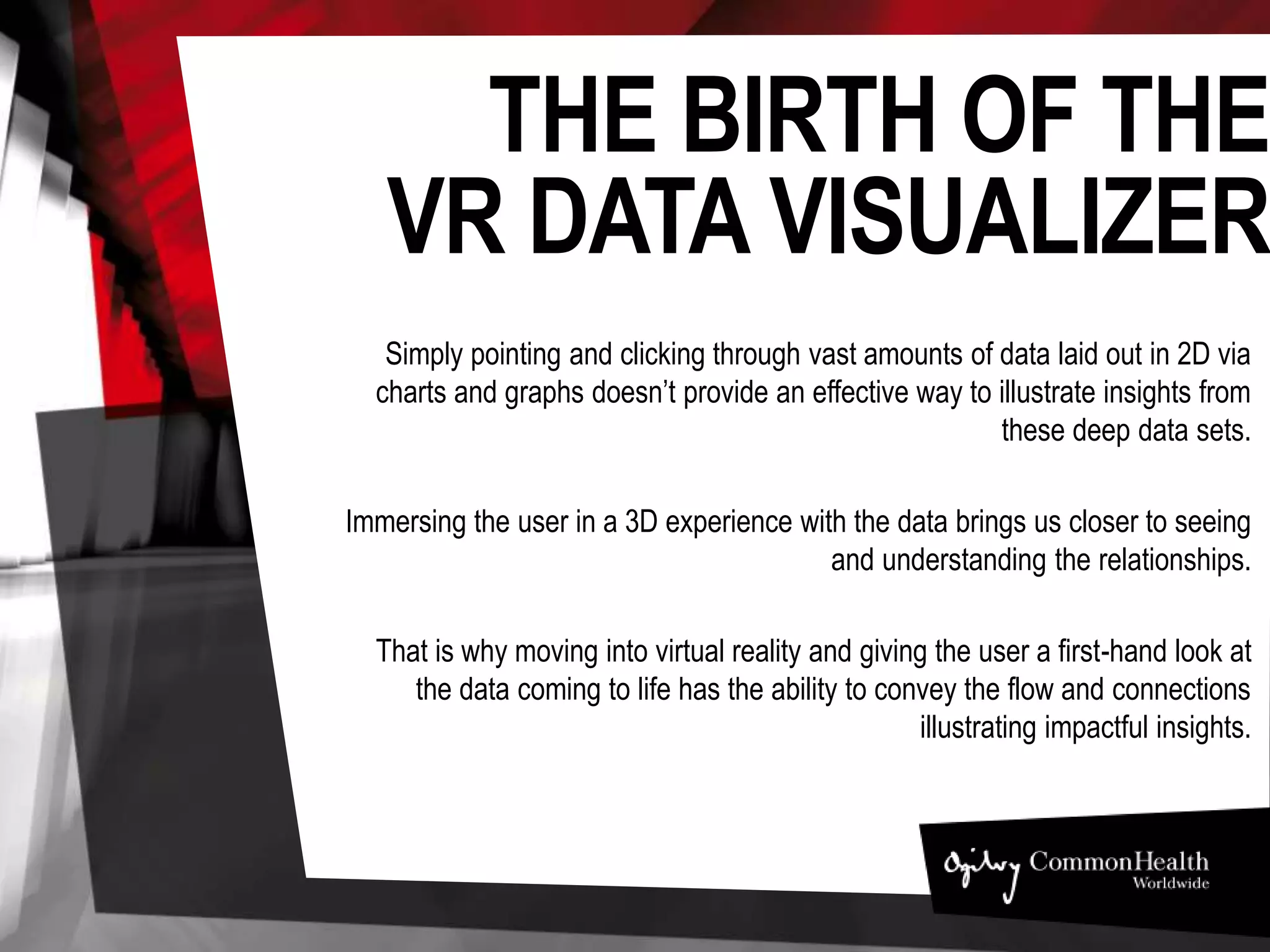 THE BIRTH OF THE
VR DATA VISUALIZER
Simply pointing and clicking through vast amounts of data laid out in 2D via charts and graphs
doesn’t provide an effective way to illustrate insights from these deep data sets.
Immersing the user in a 3D experience with the data brings us closer to seeing and
understanding the relationships.
That is why moving into virtual reality and giving the user a first-hand look at the data coming
to life has the ability to convey the flow and connections illustrating impactful insights.
 