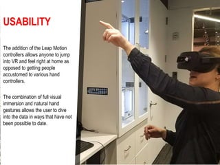USABILITY
The addition of the Leap Motion
controllers allows anyone to jump
into VR and feel right at home as
opposed to getting people
accustomed to various hand
controllers.
The combination of full visual
immersion and natural hand
gestures allows the user to dive
into the data in ways that have not
been possible to date.
 