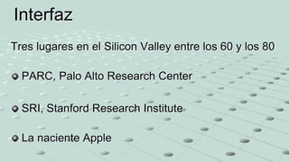 Tres lugares en el Silicon Valley entre los 60 y los 80
PARC, Palo Alto Research Center
SRI, Stanford Research Institute
La naciente Apple
Interfaz
 