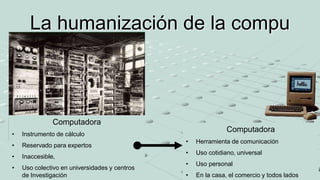 La humanización de la compu
Computadora
• Instrumento de cálculo
• Reservado para expertos
• Inaccesible,
• Uso colectivo en universidades y centros
de Investigación
Computadora
• Herramienta de comunicación
• Uso cotidiano, universal
• Uso personal
• En la casa, el comercio y todos lados
 