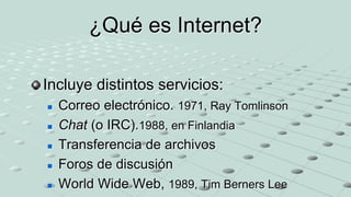 ¿Qué es Internet?
Incluye distintos servicios:
 Correo electrónico. 1971, Ray Tomlinson
 Chat (o IRC).1988, en Finlandia
 Transferencia de archivos
 Foros de discusión
 World Wide Web, 1989, Tim Berners Lee
 