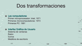 Dos transformaciones
Las computadoras
Primer microprocesador: Intel, 1971
Primeras microcomputadoras: 1973
Primeras PC: 1981
Interfaz Gráfica de Usuario
Sistema de ventanas
Ratón
Íconos
Metáfora de escritorio
 