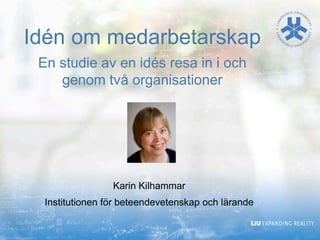 Karin Kilhammar
Institutionen för beteendevetenskap och lärande
Idén om medarbetarskap
En studie av en idés resa in i och
genom två organisationer
 