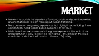 MARKET
• We want to provide this experience for young adults and parents as well as
anyone that needs to learn more about human trafficking.
• There are almost no gaming experiences that highlight sex trafficking. There
is a significant need to raise public awareness of this issue.
• While there is no sex or violence in the game experience, the topic of sex
and prostitution is likely to receive a Teen rating (13+), although there is a
case to be made that it will receive a Mature (17+) rating.
 