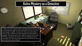 “I hope you got a good night’s sleep because there was
a homicide last night at the Grand Rock Motel. Victim is
a young girl, maybe 16 years old. She was very likely a
victim of sex trafficking. There appears to have been a
struggle. We need you down here to process the scene.
This one is going to be tough. We’re classifying her as
Jane Doe until we have a positive ID. Let me know what
you find once you’re there.”
Solve Mystery as a Detective
 