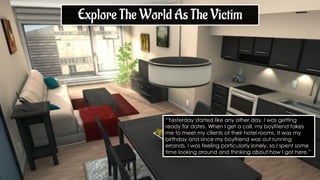 “Yesterday started like any other day. I was getting
ready for dates. When I get a call, my boyfriend takes
me to meet my clients at their hotel rooms. It was my
birthday and since my boyfriend was out running
errands, I was feeling particularly lonely, so I spent some
time looking around and thinking about how I got here.”
Explore The World As The Victim
 