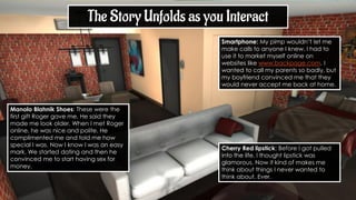 Manolo Blahnik Shoes: These were the
first gift Roger gave me. He said they
made me look older. When I met Roger
online, he was nice and polite. He
complimented me and told me how
special I was. Now I know I was an easy
mark. We started dating and then he
convinced me to start having sex for
money.
The Story Unfolds as you Interact
Cherry Red lipstick: Before I got pulled
into the life, I thought lipstick was
glamorous. Now it kind of makes me
think about things I never wanted to
think about. Ever.
Smartphone: My pimp wouldn’t let me
make calls to anyone I knew. I had to
use it to market myself online on
websites like www.backpage.com. I
wanted to call my parents so badly, but
my boyfriend convinced me that they
would never accept me back at home.
 
