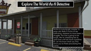 Explore The World As A Detective
Victim is a young girl, maybe 16
years old, likely a victim of sex
trafficking. Appears to have been a
struggle. This one is going to be
tough. We’re classifying her as
Jane Doe until we have a positive
ID. Let me know what you find
once you’re there processing the
scene.
 