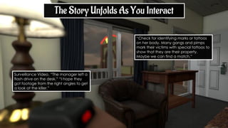 “Check for identifying marks or tattoos
on her body. Many gangs and pimps
mark their victims with special tattoos to
show that they are their property.
Maybe we can find a match.”
Surveillance Video. “The manager left a
flash drive on the desk.” “I hope they
got footage from the right angles to get
a look at the killer.”
The Story Unfolds As You Interact
 