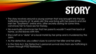 STORY
• The story revolves around a young woman that was brought into the sex
trafficking industry at 14 years old. She was living with her parents and she
met her “boyfriend” online who, after secretly dating for some time,
convinces her to have sex for money.
• He eventually convinces her that her parents wouldn’t want her back at
home, so she leaves with him.
• She is left at a “date” at a local motel by her pimp and is murdered by the
John.
• As the detective, you collect clues to convict her killer and her pimp.
• In the third Act, the Detective’s personal survival story from sex trafficking is
shown through PTSD flashbacks.
 