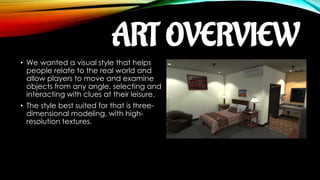 ART OVERVIEW
• We wanted a visual style that helps
people relate to the real world and
allow players to move and examine
objects from any angle, selecting and
interacting with clues at their leisure.
• The style best suited for that is three-
dimensional modeling, with high-
resolution textures.
 