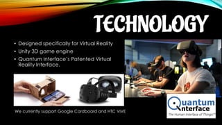 TECHNOLOGY
• Designed specifically for Virtual Reality
• Unity 3D game engine
• Quantum Interface’s Patented Virtual
Reality Interface.
We currently support Google Cardboard and HTC VIVE
 