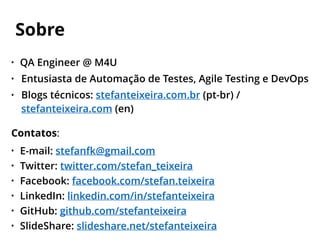 • QA Engineer @ M4U
• Entusiasta de Automação de Testes, Agile Testing e DevOps
• Blogs técnicos: stefanteixeira.com.br (pt-br) /
stefanteixeira.com (en)
Contatos:
• E-mail: stefanfk@gmail.com
• Twitter: twitter.com/stefan_teixeira
• Facebook: facebook.com/stefan.teixeira
• LinkedIn: linkedin.com/in/stefanteixeira
• GitHub: github.com/stefanteixeira
• SlideShare: slideshare.net/stefanteixeira
Sobre
 