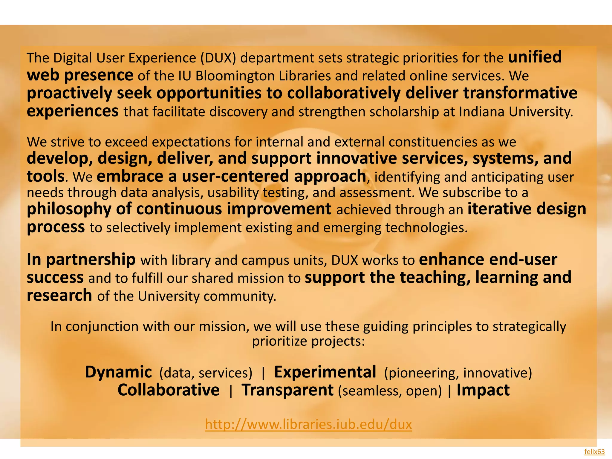 The Digital User Experience (DUX) department sets strategic priorities for the unified
web presence of the IU Bloomington Libraries and related online services. We
proactively seek opportunities to collaboratively deliver transformative
experiences that facilitate discovery and strengthen scholarship at Indiana University.
We strive to exceed expectations for internal and external constituencies as we
develop, design, deliver, and support innovative services, systems, and
tools. We embrace a user-centered approach, identifying and anticipating user
needs through data analysis, usability testing, and assessment. We subscribe to a
philosophy of continuous improvement achieved through an iterative design
process to selectively implement existing and emerging technologies.
In partnership with library and campus units, DUX works to enhance end-user
success and to fulfill our shared mission to support the teaching, learning and
research of the University community.
   In conjunction with our mission, we will use these guiding principles to strategically
                                    prioritize projects:

         Dynamic (data, services) | Experimental (pioneering, innovative)
            Collaborative | Transparent (seamless, open) | Impact
                            http://www.libraries.iub.edu/dux
                                                                                            felix63
 