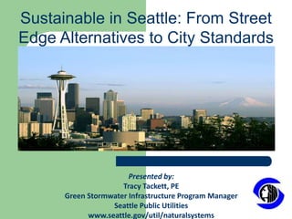 Sustainable in Seattle: From Street Edge Alternatives to City Standards Presented by: Tracy Tackett, PE Green Stormwater Infrastructure Program Manager Seattle Public Utilities  www.seattle.gov/util/naturalsystems 