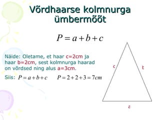 Võrdhaarse kolmnurga ümbermõõt c b a Näide: Oletame, et haar   c=2cm  ja haar  b=2cm , sest kolmnurga   haarad on võrdsed ning alus  a=3cm . Siis: 