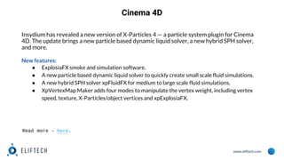 www.eliftech.com
Cinema 4D
Insydium has revealed a new version of X-Particles 4 — a particle system plugin for Cinema
4D. The update brings a new particle based dynamic liquid solver, a new hybrid SPH solver,
and more.
New features:
● ExplosiaFX smoke and simulation software.
● A new particle based dynamic liquid solver to quickly create small scale fluid simulations.
● A new hybrid SPH solver xpFluidFX for medium to large scale fluid simulations.
● XpVertexMap Maker adds four modes to manipulate the vertex weight, including vertex
speed, texture, X-Particles/object vertices and xpExplosiaFX.
Read more - here.
 