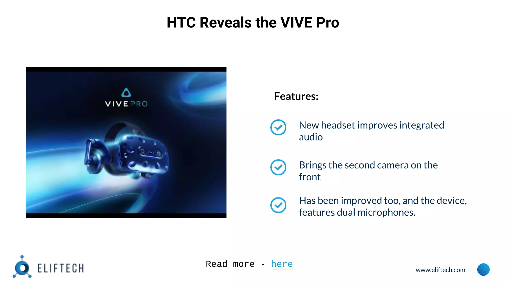 www.eliftech.com
HTC Reveals the VIVE Pro
Features:
New headset improves integrated
audio
Brings the second camera on the
front
Has been improved too, and the device,
features dual microphones.
Read more - here
 