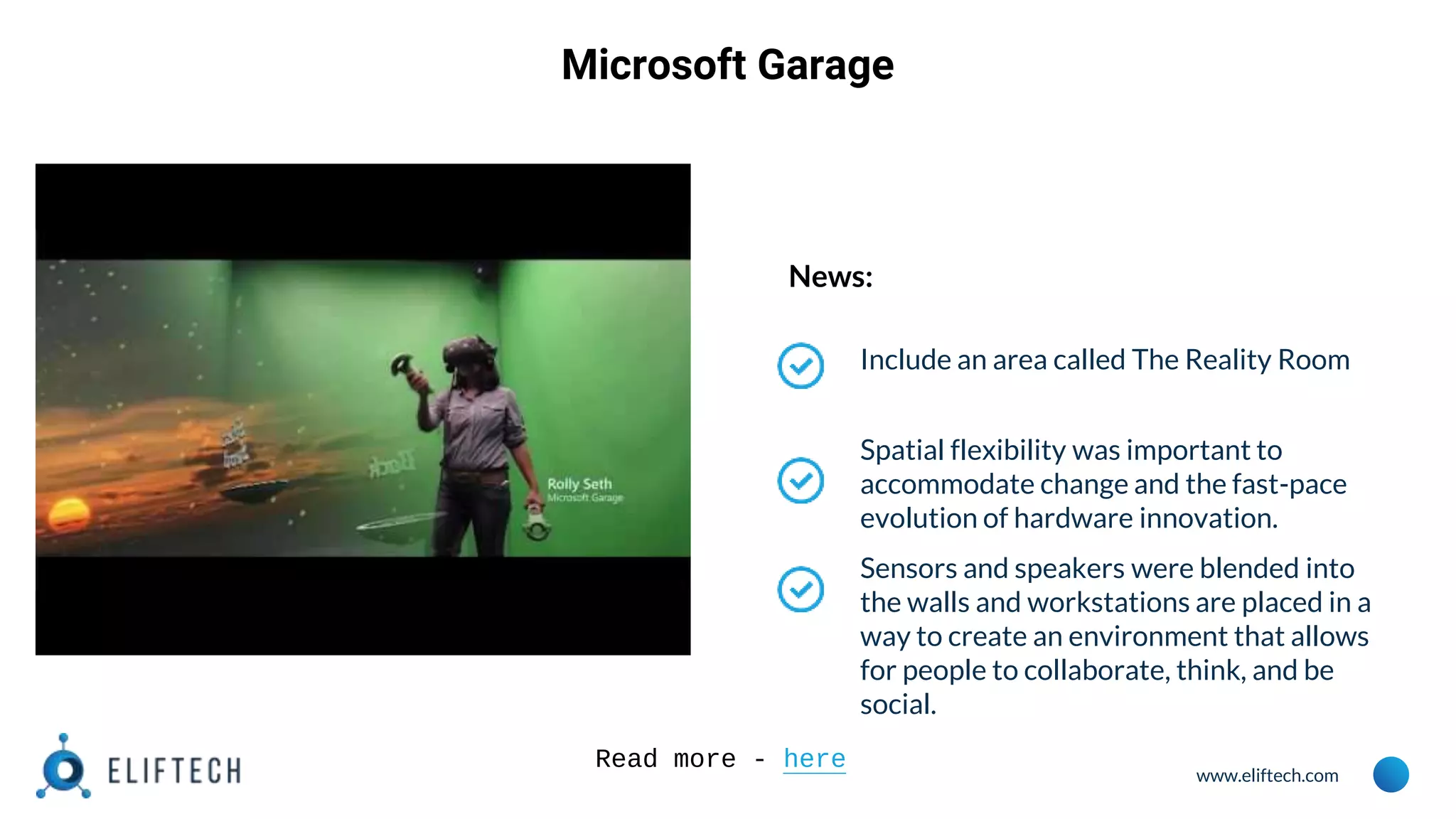 www.eliftech.com
Microsoft Garage
News:
Include an area called The Reality Room
Spatial flexibility was important to
accommodate change and the fast-pace
evolution of hardware innovation.
Sensors and speakers were blended into
the walls and workstations are placed in a
way to create an environment that allows
for people to collaborate, think, and be
social.
Read more - here
 