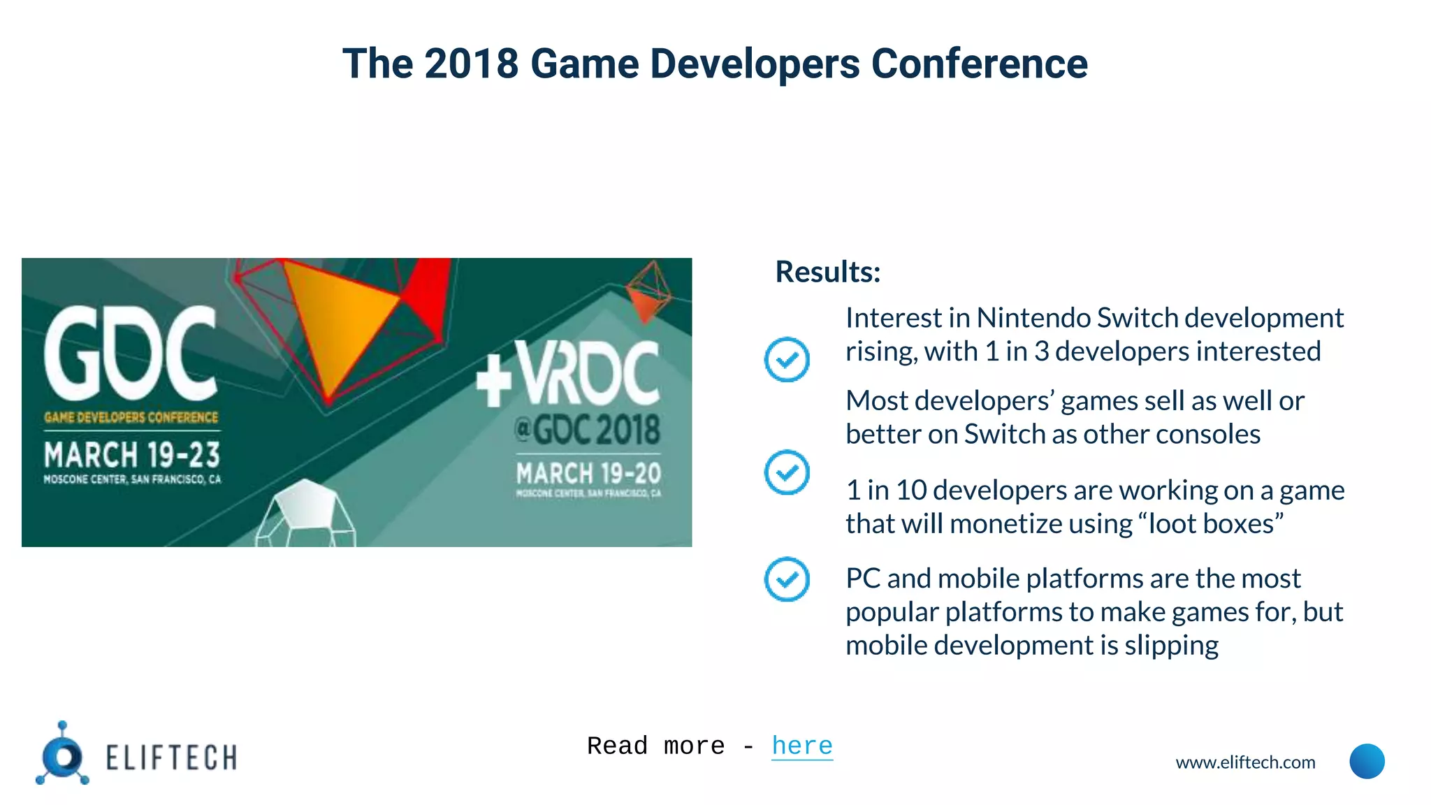 www.eliftech.com
Results:
Interest in Nintendo Switch development
rising, with 1 in 3 developers interested
Most developers’ games sell as well or
better on Switch as other consoles
1 in 10 developers are working on a game
that will monetize using “loot boxes”
PC and mobile platforms are the most
popular platforms to make games for, but
mobile development is slipping
Read more - here
The 2018 Game Developers Conference
 