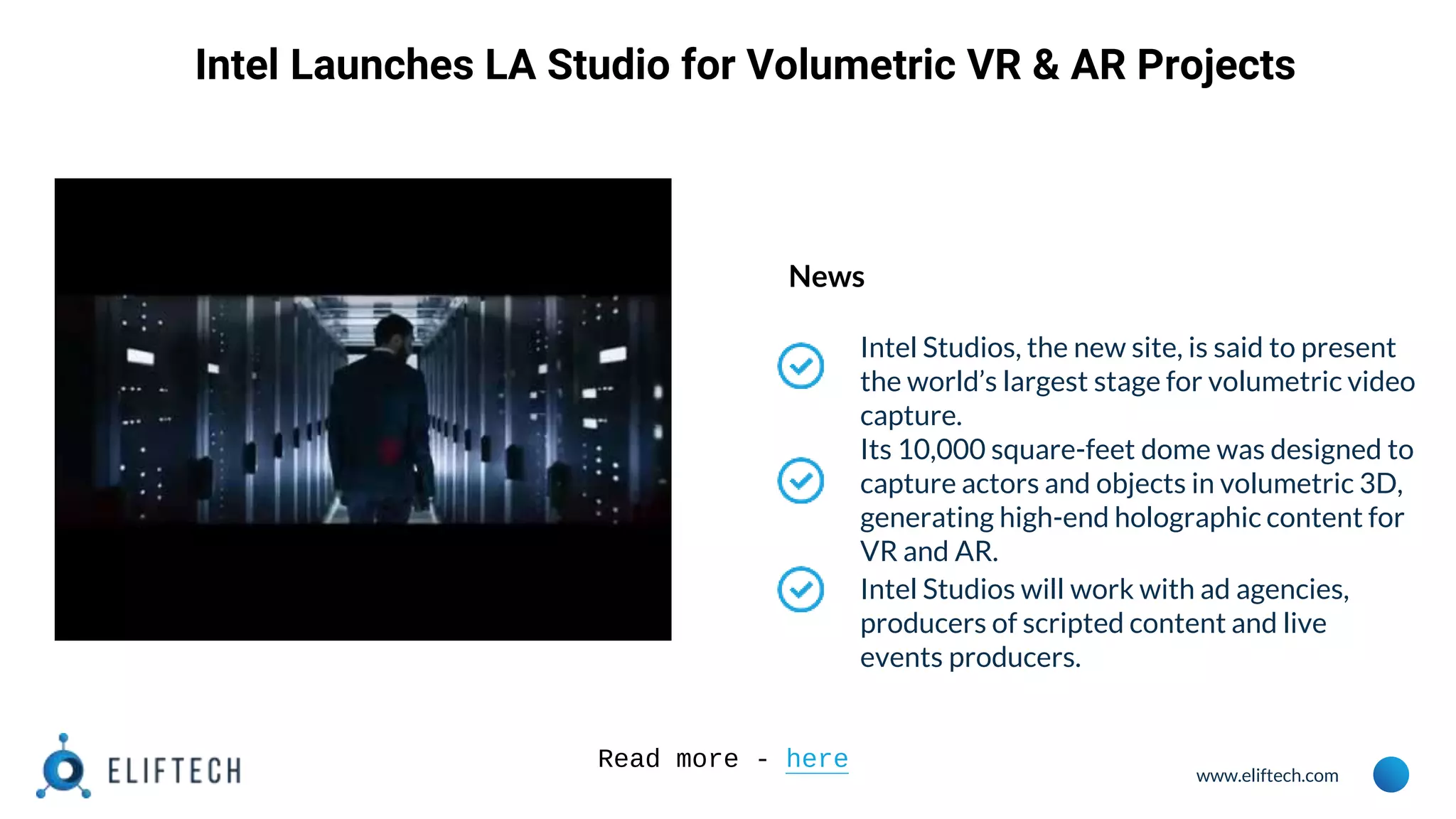 www.eliftech.com
Intel Launches LA Studio for Volumetric VR & AR Projects
News
Intel Studios, the new site, is said to present
the world’s largest stage for volumetric video
capture.
Its 10,000 square-feet dome was designed to
capture actors and objects in volumetric 3D,
generating high-end holographic content for
VR and AR.
Intel Studios will work with ad agencies,
producers of scripted content and live
events producers.
Read more - here
 