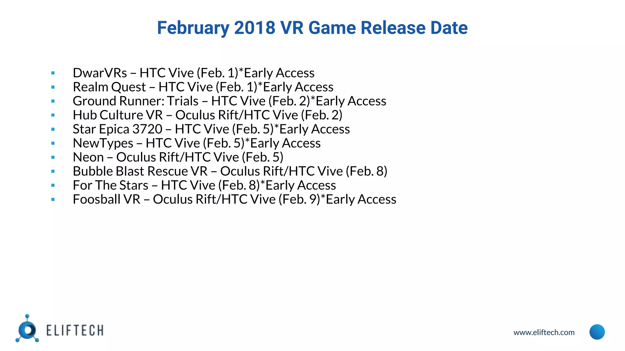 www.eliftech.com
February 2018 VR Game Release Date
▪ DwarVRs – HTC Vive (Feb. 1)*Early Access
▪ Realm Quest – HTC Vive (Feb. 1)*Early Access
▪ Ground Runner: Trials – HTC Vive (Feb. 2)*Early Access
▪ Hub Culture VR – Oculus Rift/HTC Vive (Feb. 2)
▪ Star Epica 3720 – HTC Vive (Feb. 5)*Early Access
▪ NewTypes – HTC Vive (Feb. 5)*Early Access
▪ Neon – Oculus Rift/HTC Vive (Feb. 5)
▪ Bubble Blast Rescue VR – Oculus Rift/HTC Vive (Feb. 8)
▪ For The Stars – HTC Vive (Feb. 8)*Early Access
▪ Foosball VR – Oculus Rift/HTC Vive (Feb. 9)*Early Access
 