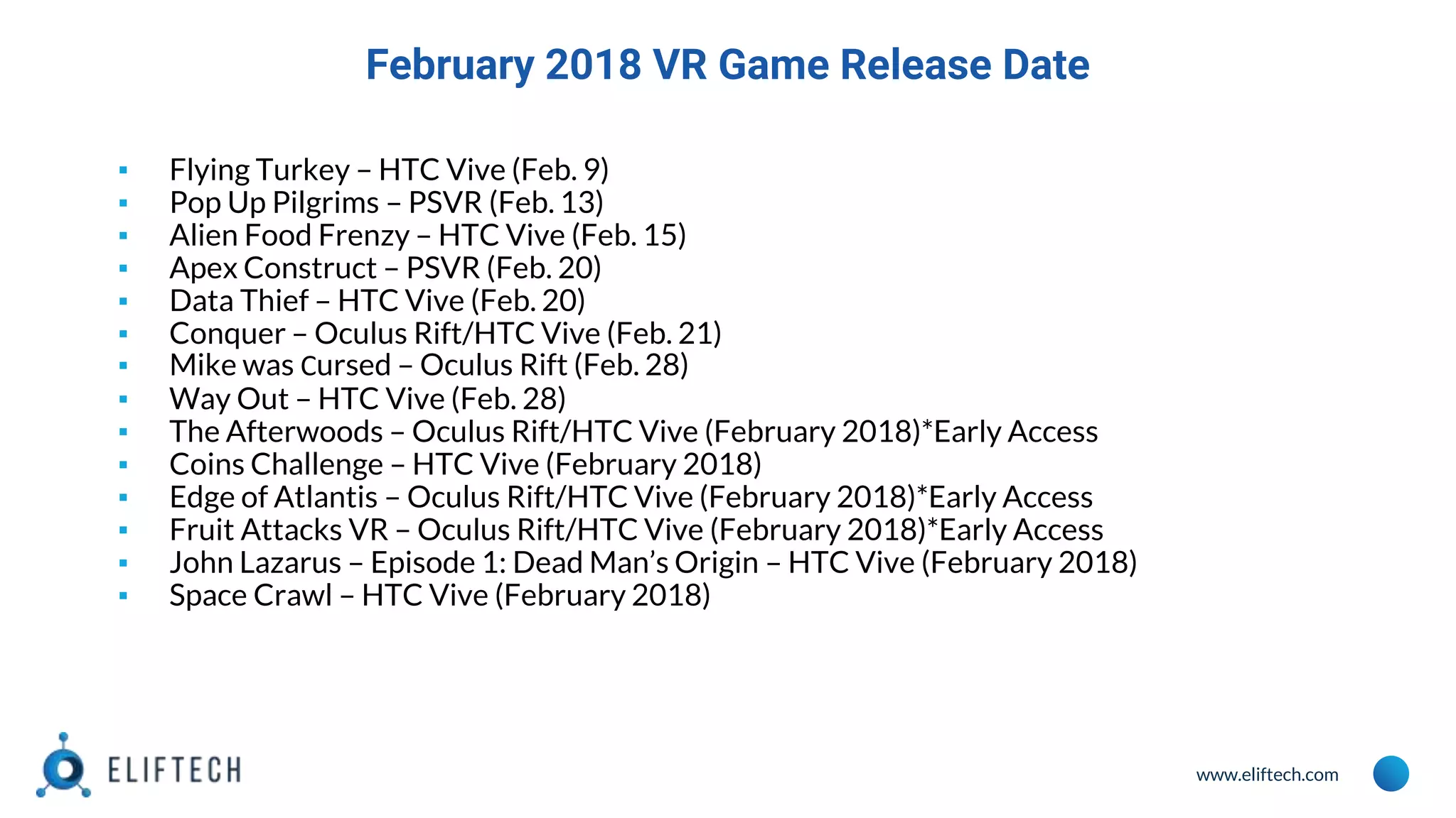 www.eliftech.com
February 2018 VR Game Release Date
▪ Flying Turkey – HTC Vive (Feb. 9)
▪ Pop Up Pilgrims – PSVR (Feb. 13)
▪ Alien Food Frenzy – HTC Vive (Feb. 15)
▪ Apex Construct – PSVR (Feb. 20)
▪ Data Thief – HTC Vive (Feb. 20)
▪ Conquer – Oculus Rift/HTC Vive (Feb. 21)
▪ Mike was Сursed – Oculus Rift (Feb. 28)
▪ Way Out – HTC Vive (Feb. 28)
▪ The Afterwoods – Oculus Rift/HTC Vive (February 2018)*Early Access
▪ Coins Challenge – HTC Vive (February 2018)
▪ Edge of Atlantis – Oculus Rift/HTC Vive (February 2018)*Early Access
▪ Fruit Attacks VR – Oculus Rift/HTC Vive (February 2018)*Early Access
▪ John Lazarus – Episode 1: Dead Man’s Origin – HTC Vive (February 2018)
▪ Space Crawl – HTC Vive (February 2018)
 