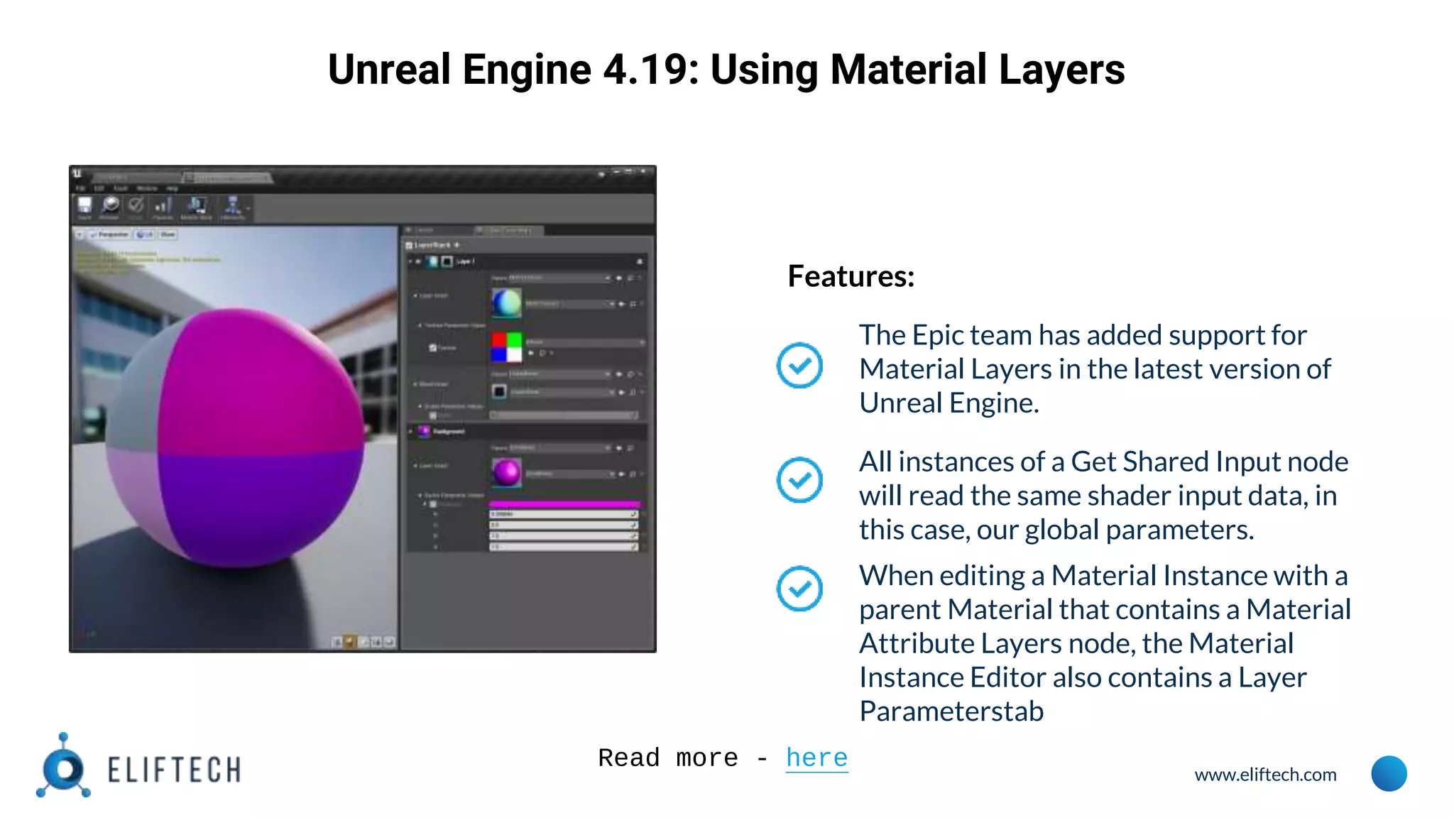 www.eliftech.com
Unreal Engine 4.19: Using Material Layers
Features:
The Epic team has added support for
Material Layers in the latest version of
Unreal Engine.
All instances of a Get Shared Input node
will read the same shader input data, in
this case, our global parameters.
When editing a Material Instance with a
parent Material that contains a Material
Attribute Layers node, the Material
Instance Editor also contains a Layer
Parameterstab
Read more - here
 