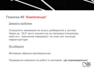 Джерело проблеми
Спеціалісти замовника не хочуть розбиратися у системі.
Через це DLP часто опиняється на підтримці інтегратора,
який не є власником інформації і не знає усіх тонкощів
інфраструктури.
Як побороти
Мотивація обраних відповідальних.
Проведення навчання по роботі із системою. (до впровадження)
Помилка #6 “Компетенція”
 