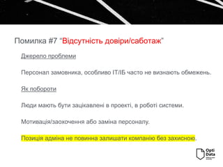 Джерело проблеми
Персонал замовника, особливо ІТ/ІБ часто не визнають обмежень.
Як побороти
Люди мають бути зацікавлені в проекті, в роботі системи.
Мотивація/заохочення або заміна персоналу.
Позиція адміна не повинна залишати компанію без захисною.
Помилка #7 “Відсутність довіри/саботаж”
 
