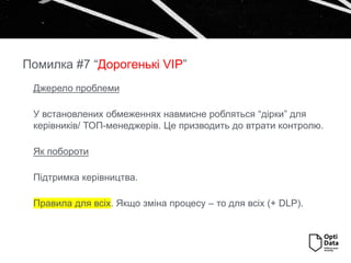 Джерело проблеми
У встановлених обмеженнях навмисне робляться “дірки” для
керівників/ ТОП-менеджерів. Це призводить до втрати контролю.
Як побороти
Підтримка керівництва.
Правила для всіх. Якщо зміна процесу – то для всіх (+ DLP).
Помилка #7 “Дорогенькі VIP”
 
