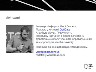#whoami
Інженер з інформаційної безпеки.
Працюю у компанії OptiData
Аналізую віруси. Пишу статті.
Проводжу навчання з різних аспектів ІБ
Допомагаю з проектуванням, впровадженням
та супроводом засобів захисту
Прийшов до вас щоб поділитися досвідом
vr@optidata.com.ua
radetskiy.wordpress.com
 