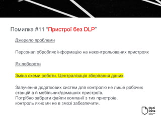 Джерело проблеми
Персонал обробляє інформацію на неконтрольованих пристроях
Як побороти
Зміна схеми роботи. Централізація зберігання даних.
Залучення додаткових систем для контролю не лише робочих
станцій а й мобільних/домашніх пристроїв.
Потрібно забрати файли компанії з тих пристроїв,
контроль яких ми не в змозі забезпечити.
Помилка #11 “Пристрої без DLP”
 
