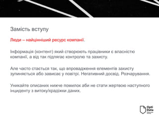 Люди – найцінніший ресурс компанії.
Інформація (контент) який створюють працівники є власністю
компанії, а від так підлягає контролю та захисту.
Але часто стається так, що впровадження елементів захисту
зупиняється або зависає у повітрі. Негативний досвід. Розчарування.
Уникайте описаних нижче помилок аби не стати жертвою наступного
інциденту з витоку/крадіжки даних.
Замість вступу
 
