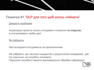 Джерело проблеми
Ініціатор(и) проекту хочуть інструмент стеження за людьми,
а контролювати треба дані.
Як побороти
Застосовувати інструменти за призначенням
Не забувати, що частина інцидентів є результатом несвідомих дій.
На персонал не потрібно полювати.
Персонал потрібно навчати відповідальної обробки інформації.
Помилка #1 “DLP для того щоб когось спіймати”
 