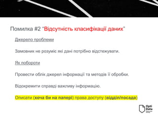 Джерело проблеми
Замовник не розуміє які дані потрібно відстежувати.
Як побороти
Провести облік джерел інформації та методів її обробки.
Відокремити справді важливу інформацію.
Описати (хоча би на папері) права доступу (відділ/посада)
Помилка #2 “Відсутність класифікації даних”
 
