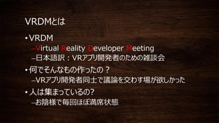 VRDMとは
• VRDM
–Virtual Reality Developer Meeting
–日本語訳：VRアプリ開発者のための雑談会
• 何でそんなもの作ったの？
–VRアプリ開発者同士で議論を交わす場が欲しかった
• 人は集まっているの?
–お陰様で毎回ほぼ満席状態
 
