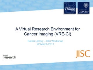 A Virtual Research Environment for Cancer Imaging (VRE-CI) British Library – RIC Workshop 22 March 2011 