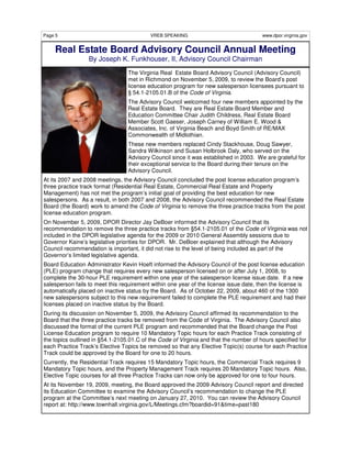 Page 5                                    VREB SPEAKING                                www.dpor.virginia.gov


    Real Estate Board Advisory Council Annual Meeting
                  By Joseph K. Funkhouser, II, Advisory Council Chairman
                                 The Virginia Real Estate Board Advisory Council (Advisory Council)
                                 met in Richmond on November 5, 2009, to review the Board’s post
                                 license education program for new salesperson licensees pursuant to
                                 § 54.1-2105.01.B of the Code of Virginia.
                                 The Advisory Council welcomed four new members appointed by the
                                 Real Estate Board. They are Real Estate Board Member and
                                 Education Committee Chair Judith Childress, Real Estate Board
                                 Member Scott Gaeser, Joseph Carney of William E. Wood &
                                 Associates, Inc. of Virginia Beach and Boyd Smith of RE/MAX
                                 Commonwealth of Midlothian.
                                 These new members replaced Cindy Stackhouse, Doug Sawyer,
                                 Sandra Wilkinson and Susan Holbrook Daly, who served on the
                                 Advisory Council since it was established in 2003. We are grateful for
                                 their exceptional service to the Board during their tenure on the
                                 Advisory Council.
At its 2007 and 2008 meetings, the Advisory Council concluded the post license education program’s
three practice track format (Residential Real Estate, Commercial Real Estate and Property
Management) has not met the program’s initial goal of providing the best education for new
salespersons. As a result, in both 2007 and 2008, the Advisory Council recommended the Real Estate
Board (the Board) work to amend the Code of Virginia to remove the three practice tracks from the post
license education program.
On November 5, 2009, DPOR Director Jay DeBoer informed the Advisory Council that its
recommendation to remove the three practice tracks from §54.1-2105.01 of the Code of Virginia was not
included in the DPOR legislative agenda for the 2009 or 2010 General Assembly sessions due to
Governor Kaine’s legislative priorities for DPOR. Mr. DeBoer explained that although the Advisory
Council recommendation is important, it did not rise to the level of being included as part of the
Governor’s limited legislative agenda.
Board Education Administrator Kevin Hoeft informed the Advisory Council of the post license education
(PLE) program change that requires every new salesperson licensed on or after July 1, 2008, to
complete the 30-hour PLE requirement within one year of the salesperson license issue date. If a new
salesperson fails to meet this requirement within one year of the license issue date, then the license is
automatically placed on inactive status by the Board. As of October 22, 2009, about 460 of the 1300
new salespersons subject to this new requirement failed to complete the PLE requirement and had their
licenses placed on inactive status by the Board.
During its discussion on November 5, 2009, the Advisory Council affirmed its recommendation to the
Board that the three practice tracks be removed from the Code of Virginia. The Advisory Council also
discussed the format of the current PLE program and recommended that the Board change the Post
License Education program to require 10 Mandatory Topic hours for each Practice Track consisting of
the topics outlined in §54.1-2105.01.C of the Code of Virginia and that the number of hours specified for
each Practice Track’s Elective Topics be removed so that any Elective Topic(s) course for each Practice
Track could be approved by the Board for one to 20 hours.
Currently, the Residential Track requires 15 Mandatory Topic hours, the Commercial Track requires 9
Mandatory Topic hours, and the Property Management Track requires 20 Mandatory Topic hours. Also,
Elective Topic courses for all three Practice Tracks can now only be approved for one to four hours.
At its November 19, 2009, meeting, the Board approved the 2009 Advisory Council report and directed
its Education Committee to examine the Advisory Council’s recommendation to change the PLE
program at the Committee’s next meeting on January 27, 2010. You can review the Advisory Council
report at: http://www.townhall.virginia.gov/L/Meetings.cfm?boardid=91&time=past180
 