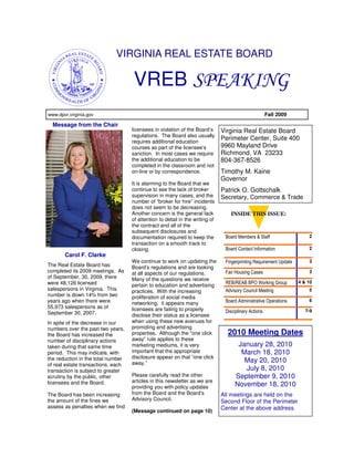 VIRGINIA REAL ESTATE BOARD

                                    VREB SPEAKING
www.dpor.virginia.gov                                                                                  Fall 2009

  Message from the Chair
                                    licensees in violation of the Board’s      Virginia Real Estate Board
                                    regulations. The Board also usually
                                    requires additional education
                                                                               Perimeter Center, Suite 400
                                    courses as part of the licensee’s          9960 Mayland Drive
                                    sanction. In most cases we require         Richmond, VA 23233
                                    the additional education to be             804-367-8526
                                    completed in the classroom and not
                                    on-line or by correspondence.              Timothy M. Kaine
                                                                               Governor
                                    It is alarming to the Board that we
                                    continue to see the lack of broker         Patrick O. Gottschalk
                                    supervision in many cases, and the         Secretary, Commerce & Trade
                                    number of “broker for hire” incidents
                                    does not seem to be decreasing.
                                    Another concern is the general lack           INSIDE THIS ISSUE:
                                    of attention to detail in the writing of
                                    the contract and all of the
                                    subsequent disclosures and
                                    documentation required to keep the          Board Members & Staff                   2
                                    transaction on a smooth track to
                                    closing.                                    Board Contact Information               2
       Carol F. Clarke
                                    We continue to work on updating the         Fingerprinting Requirement Update       3
The Real Estate Board has           Board’s regulations and are looking
completed its 2009 meetings. As     at all aspects of our regulations.          Fair Housing Cases                      3
of September, 30, 2009, there       Many of the questions we receive
were 48,126 licensed                                                            REB/REAB BPO Working Group          4 & 10
                                    pertain to education and advertising
salespersons in Virginia. This      practices. With the increasing              Advisory Council Meeting                5
number is down 14% from two         proliferation of social media
years ago when there were                                                       Board Administrative Operations         6
                                    networking, it appears many
55,973 salespersons as of           licensees are failing to properly
September 30, 2007.                                                             Disciplinary Actions                   7-9
                                    disclose their status as a licensee
In spite of the decrease in our     when using these new avenues for
numbers over the past two years,    promoting and advertising
the Board has increased the         properties. Although the “one click          2010 Meeting Dates
number of disciplinary actions      away” rule applies to these
taken during that same time         marketing mediums, it is very                     January 28, 2010
period. This may indicate, with     important that the appropriate                     March 18, 2010
the reduction in the total number   disclosure appear on that “one click
                                    away.”                                              May 20, 2010
of real estate transactions, each
transaction is subject to greater                                                       July 8, 2010
scrutiny by the public, other       Please carefully read the other                  September 9, 2010
licensees and the Board.            articles in this newsletter as we are
                                    providing you with policy updates                November 18, 2010
The Board has been increasing       from the Board and the Board’s             All meetings are held on the
the amount of the fines we          Advisory Council.                          Second Floor of the Perimeter
assess as penalties when we find                                               Center at the above address.
                                    (Message continued on page 10)
 