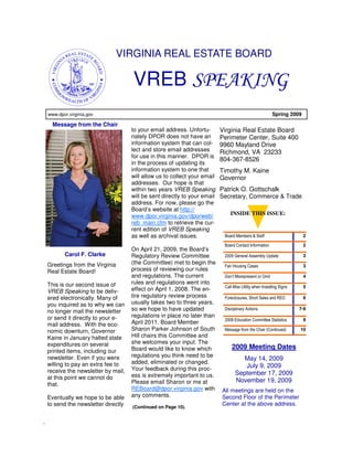VIRGINIA REAL ESTATE BOARD

                                      VREB SPEAKING
    www.dpor.virginia.gov                                                                                 Spring 2009

      Message from the Chair
                                      to your email address. Unfortu-       Virginia Real Estate Board
                                      nately DPOR does not have an          Perimeter Center, Suite 400
                                      information system that can col-      9960 Mayland Drive
                                      lect and store email addresses        Richmond, VA 23233
                                      for use in this manner. DPOR is
                                                                            804-367-8526
                                      in the process of updating its
                                      information system to one that        Timothy M. Kaine
                                      will allow us to collect your email   Governor
                                      addresses. Our hope is that
                                      within two years VREB Speaking        Patrick O. Gottschalk
                                      will be sent directly to your email   Secretary, Commerce & Trade
                                      address. For now, please go the
                                      Board’s website at http://
                                      www.dpor.virginia.gov/dporweb/            INSIDE THIS ISSUE:
                                      reb_main.cfm to retrieve the cur-
                                      rent edition of VREB Speaking
                                      as well as archival issues.            Board Members & Staff                      2

                                                                             Board Contact Information                  2
                                      On April 21, 2009, the Board’s
           Carol F. Clarke            Regulatory Review Committee            2009 General Assembly Update               3

    Greetings from the Virginia       (the Committee) met to begin the
                                                                             Fair Housing Cases                         3
    Real Estate Board!                process of reviewing our rules
                                      and regulations. The current           Don’t Misrepresent or Omit                 4
    This is our second issue of       rules and regulations went into
                                                                             Call Miss Utility when Installing Signs    5
    VREB Speaking to be deliv-        effect on April 1, 2008. The en-
    ered electronically. Many of      tire regulatory review process         Foreclosures, Short Sales and REO          6
    you inquired as to why we can     usually takes two to three years,
    no longer mail the newsletter     so we hope to have updated             Disciplinary Actions                      7-9

    or send it directly to your e-    regulations in place no later than
                                                                             2008 Education Committee Statistics        9
    mail address. With the eco-       April 2011. Board Member
    nomic downturn, Governor          Sharon Parker Johnson of South         Message from the Chair (Continued)        10
    Kaine in January halted state     Hill chairs this Committee and
    expenditures on several           she welcomes your input. The
                                      Board would like to know which             2009 Meeting Dates
    printed items, including our
    newsletter. Even if you were      regulations you think need to be
                                                                                      May 14, 2009
    willing to pay an extra fee to    added, eliminated or changed.
                                      Your feedback during this proc-                 July 9, 2009
    receive the newsletter by mail,                                                September 17, 2009
    at this point we cannot do        ess is extremely important to us.
                                      Please email Sharon or me at                 November 19, 2009
    that.
                                      REBoard@dpor.virginia.gov with        All meetings are held on the
    Eventually we hope to be able     any comments.                         Second Floor of the Perimeter
    to send the newsletter directly                                         Center at the above address.
                                      (Continued on Page 10).


.
 